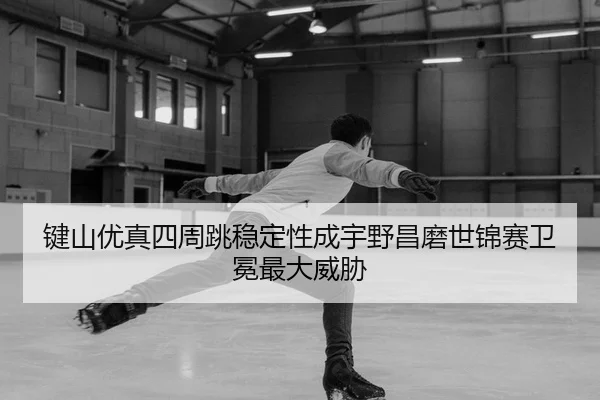 键山优真四周跳稳定性成宇野昌磨世锦赛卫冕最大威胁