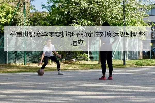 举重世锦赛李雯雯抓挺举稳定性对奥运级别调整适应 | yaxin